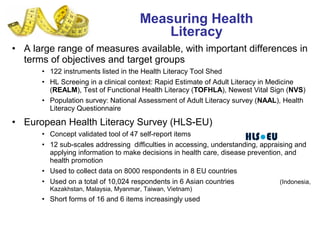 • A large range of measures available, with important differences in
terms of objectives and target groups
• 122 instruments listed in the Health Literacy Tool Shed
• HL Screeing in a clinical context: Rapid Estimate of Adult Literacy in Medicine
(REALM), Test of Functional Health Literacy (TOFHLA), Newest Vital Sign (NVS)
• Population survey: National Assessment of Adult Literacy survey (NAAL), Health
Literacy Questionnaire
• European Health Literacy Survey (HLS-EU)
• Concept validated tool of 47 self-report items
• 12 sub-scales addressing difficulties in accessing, understanding, appraising and
applying information to make decisions in health care, disease prevention, and
health promotion
• Used to collect data on 8000 respondents in 8 EU countries
• Used on a total of 10,024 respondents in 6 Asian countries (Indonesia,
Kazakhstan, Malaysia, Myanmar, Taiwan, Vietnam)
• Short forms of 16 and 6 items increasingly used
Measuring Health
Literacy
 