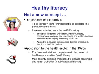Healthy literacy
Not a new concept …
•The concept of « literacy »
- To be literate = being “knowledgeable or educated in a
particular field or fields”
- Increased attention since the mid 20th
century
- The ability to identify, understand, interpret, create,
communicate, compute and use printed and written materials
associated with varying contexts (UNESCO)
- Applied to a range of competences deemed important to
function in the 21st century
•Application to the health sector in the 1970s
- Emphasis on individual competences in the context of
health care (« medical health literacy»)
- More recently enlarged and applied to disease prevention
and health promotion (« public health literacy»)
 
