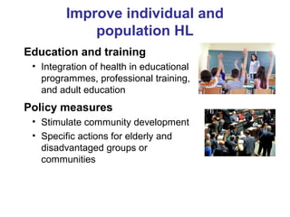 Improve individual and
population HL
Education and training
• Integration of health in educational
programmes, professional training,
and adult education
Policy measures
• Stimulate community development
• Specific actions for elderly and
disadvantaged groups or
communities
 