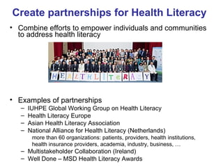 Create partnerships for Health Literacy
• Combine efforts to empower individuals and communities
to address health literacy
• Examples of partnerships
– IUHPE Global Working Group on Health Literacy
– Health Literacy Europe
– Asian Health Literacy Association
– National Alliance for Health Literacy (Netherlands)
more than 60 organizations: patients, providers, health institutions,
health insurance providers, academia, industry, business, …
– Multistakeholder Collaboration (Ireland)
– Well Done – MSD Health Literacy Awards
 