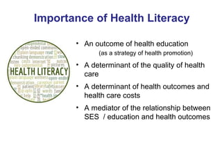 Importance of Health Literacy
• An outcome of health education
(as a strategy of health promotion)
• A determinant of the quality of health
care
• A determinant of health outcomes and
health care costs
• A mediator of the relationship between
SES / education and health outcomes
 
