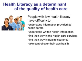 Health Literacy as a determinant
of the quality of health care
People with low health literacy
have difficulty to
•understand information provided by
health carers
•understand written health information
•find their way in the health care services
•find their way in health insurance
•take control over their own health
 