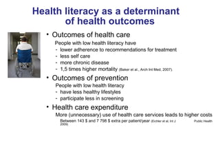 Health literacy as a determinant
of health outcomes
• Outcomes of health care
People with low health literacy have
- lower adherence to recommendations for treatment
- less self care
- more chronic disease
- 1,5 times higher mortality (Baker et al., Arch Int Med, 2007).
• Outcomes of prevention
People with low health literacy
- have less healthy lifestyles
- participate less in screening
• Health care expenditure
More (unnecessary) use of health care services leads to higher costs
Between 143 $ and 7 798 $ extra per patient/year (Eichler et al, Int J Public Health
2009)
 