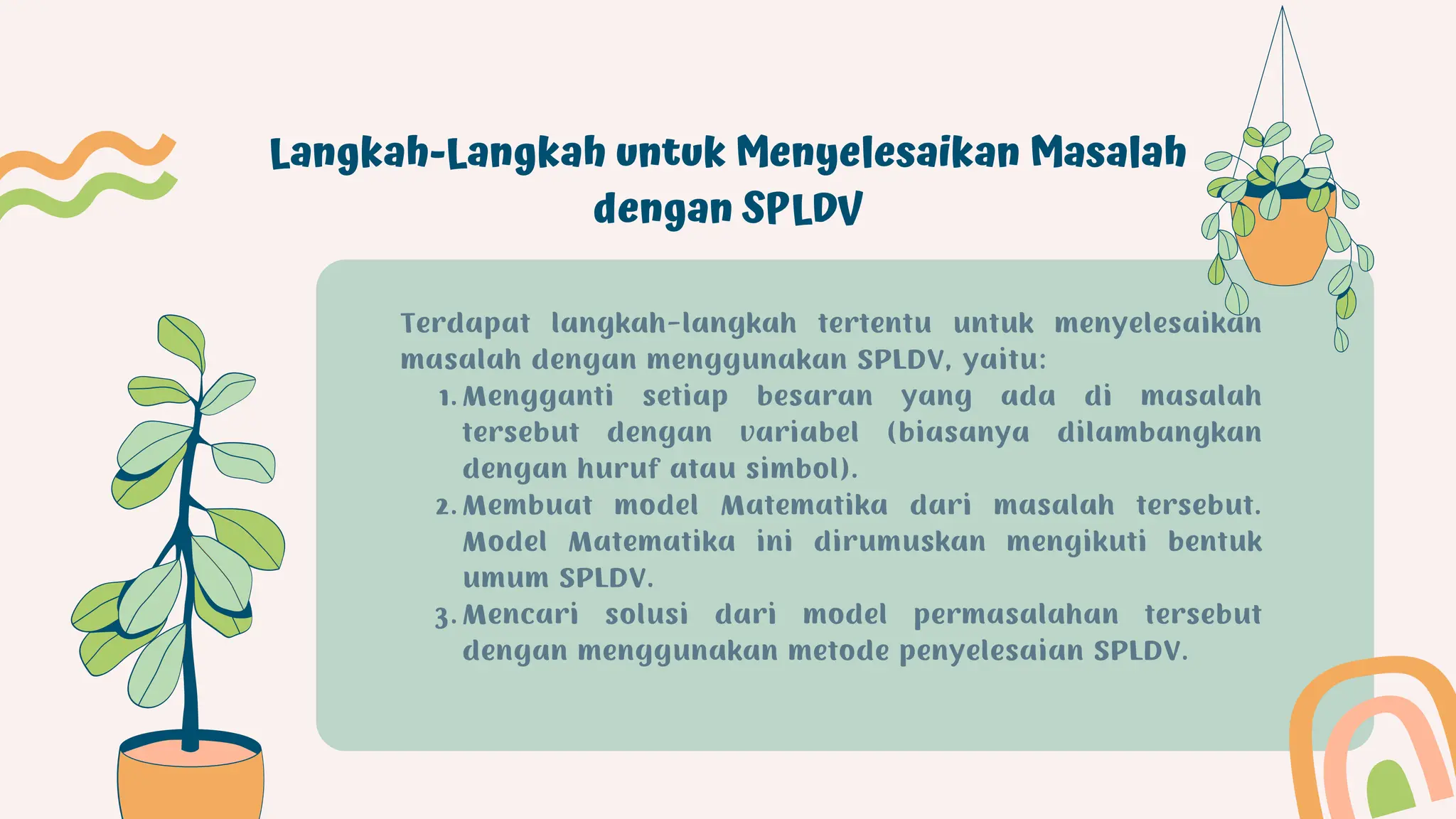 Langkah-Langkah untuk Menyelesaikan Masalah
dengan SPLDV
Mengganti setiap besaran yang ada di masalah
tersebut dengan variabel (biasanya dilambangkan
dengan huruf atau simbol).
Membuat model Matematika dari masalah tersebut.
Model Matematika ini dirumuskan mengikuti bentuk
umum SPLDV.
Mencari solusi dari model permasalahan tersebut
dengan menggunakan metode penyelesaian SPLDV.
Terdapat langkah-langkah tertentu untuk menyelesaikan
masalah dengan menggunakan SPLDV, yaitu:
1.
2.
3.
 