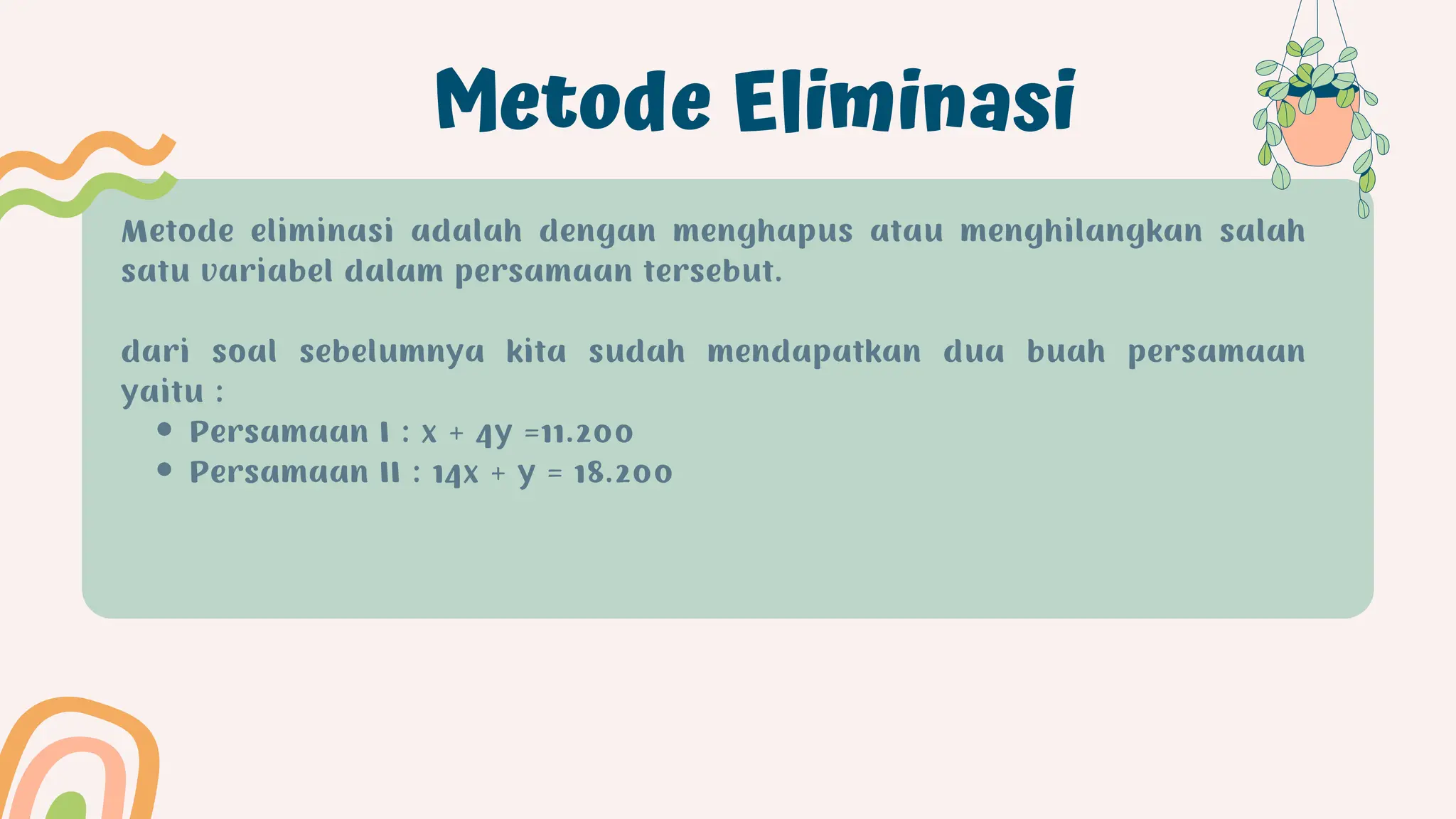 Metode Eliminasi
Persamaan I : x + 4y =11.200
Persamaan II : 14x + y = 18.200
Metode eliminasi adalah dengan menghapus atau menghilangkan salah
satu variabel dalam persamaan tersebut.
dari soal sebelumnya kita sudah mendapatkan dua buah persamaan
yaitu :
 