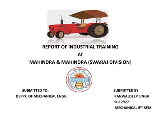 REPORT OF INDUSTRIAL TRAINING
AT
MAHINDRA & MAHINDRA (SWARAJ DIVISION)
SUBMITTED TO: SUBMITTED BY
DEPPT. OF MECHANICAL ENGG. KANWALDEEP SINGH
SG12927
MECHANICAL 8TH SEM
 
