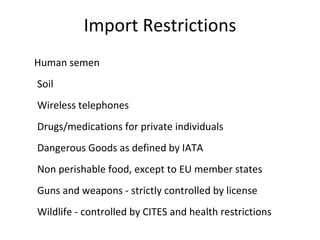 Import Restrictions
Human semen
Soil
Wireless telephones
Drugs/medications for private individuals
Dangerous Goods as defined by IATA
Non perishable food, except to EU member states
Guns and weapons - strictly controlled by license
Wildlife - controlled by CITES and health restrictions
 
