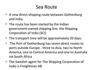 Sea Route
• A new direct shipping route between Gothenburg
  and India
• The route has been started by the Indian
  government-owned shipping line, the Shipping
  Corporation of India (SCI)
• The transport time will be approximately 20 days.
• The Port of Gothenburg has seven direct routes to
  ports outside Europe - three to Asia, two to North
  America, one to Central America and one to Australia
  via South Africa
• The Swedish agent for The Shipping Corporation of
  India is Freightman AB
 