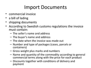 Import Documents
•   commercial invoice
•   a bill of lading
•   shipping documents
•   According to Swedish customs regulations the invoice
    must contain:
    – The seller's name and address
    – The buyer's name and address
    – The date when the invoice was made out
    – Number and type of packages (cases, parcels or
      containers)
    – Gross weight plus marks and numbers
    – Name and quantity of the commodity according to general
      commercial terms along with the price for each product
    – Discounts together with conditions of delivery and
      payment
 