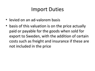 Import Duties
• levied on an ad-valorem basis
• basis of this valuation is on the price actually
  paid or payable for the goods when sold for
  export to Sweden, with the addition of certain
  costs such as freight and insurance if these are
  not included in the price
 