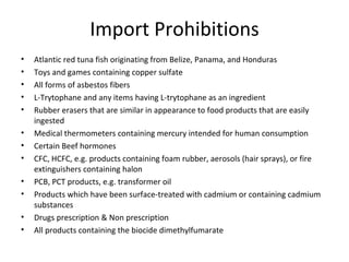 Import Prohibitions
•   Atlantic red tuna fish originating from Belize, Panama, and Honduras
•   Toys and games containing copper sulfate
•   All forms of asbestos fibers
•   L-Trytophane and any items having L-trytophane as an ingredient
•   Rubber erasers that are similar in appearance to food products that are easily
    ingested
•   Medical thermometers containing mercury intended for human consumption
•   Certain Beef hormones
•   CFC, HCFC, e.g. products containing foam rubber, aerosols (hair sprays), or fire
    extinguishers containing halon
•   PCB, PCT products, e.g. transformer oil
•   Products which have been surface-treated with cadmium or containing cadmium
    substances
•   Drugs prescription & Non prescription
•   All products containing the biocide dimethylfumarate
 