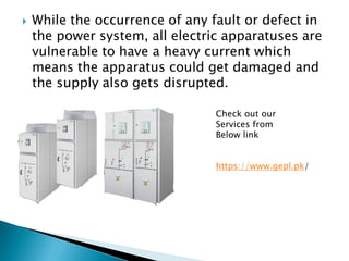  While the occurrence of any fault or defect in
the power system, all electric apparatuses are
vulnerable to have a heavy current which
means the apparatus could get damaged and
the supply also gets disrupted.
Check out our
Services from
Below link
https://www.gepl.pk/
 