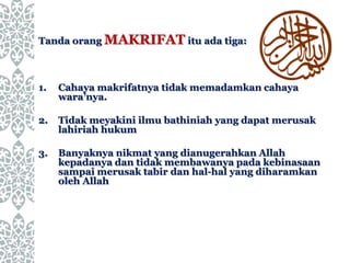 Tanda orang MAKRIFAT itu ada tiga:
1. Cahaya makrifatnya tidak memadamkan cahaya
wara’nya.
2. Tidak meyakini ilmu bathiniah yang dapat merusak
lahiriah hukum
3. Banyaknya nikmat yang dianugerahkan Allah
kepadanya dan tidak membawanya pada kebinasaan
sampai merusak tabir dan hal-hal yang diharamkan
oleh Allah
 