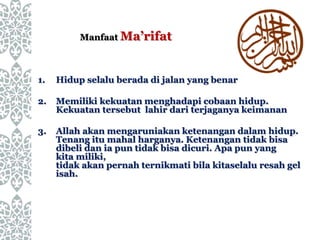 1. Hidup selalu berada di jalan yang benar
2. Memiliki kekuatan menghadapi cobaan hidup.
Kekuatan tersebut lahir dari terjaganya keimanan
3. Allah akan mengaruniakan ketenangan dalam hidup.
Tenang itu mahal harganya. Ketenangan tidak bisa
dibeli dan ia pun tidak bisa dicuri. Apa pun yang
kita miliki,
tidak akan pernah ternikmati bila kitaselalu resah gel
isah.
Manfaat Ma’rifat
 