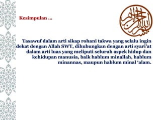 Tasawuf dalam arti sikap rohani takwa yang selalu ingin
dekat dengan Allah SWT, dihubungkan dengan arti syari’at
dalam arti luas yang meliputi seluruh aspek hidup dan
kehidupan manusia, baik hablum minallah, hablum
minannas, maupun hablum minal ‘alam.
Kesimpulan …
 