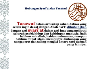 Hubungan Syari’at dan Tasawuf
Tasawuf dalam arti sikap rohani takwa yang
selalu ingin dekat dengan Allah SWT, dihubungkan
dengan arti syari’at dalam arti luas yang meliputi
seluruh aspek hidup dan kehidupan manusia, baik
hablum minallah, hablum minannas, maupun
hablum minal ‘alam, mempunyai hubungan yang
sangat erat dan saling mengisi antara satu dengan
yang lainnya.
 