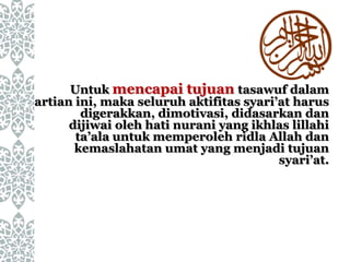 Untuk mencapai tujuan tasawuf dalam
artian ini, maka seluruh aktifitas syari’at harus
digerakkan, dimotivasi, didasarkan dan
dijiwai oleh hati nurani yang ikhlas lillahi
ta’ala untuk memperoleh ridla Allah dan
kemaslahatan umat yang menjadi tujuan
syari’at.
 