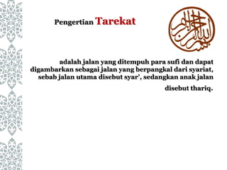 Pengertian Tarekat
adalah jalan yang ditempuh para sufi dan dapat
digambarkan sebagai jalan yang berpangkal dari syariat,
sebab jalan utama disebut syar’, sedangkan anak jalan
disebut thariq.
 
