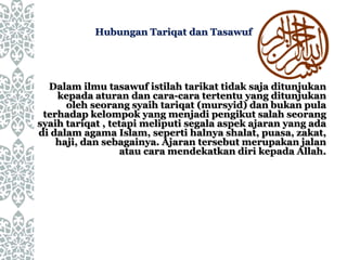 Dalam ilmu tasawuf istilah tarikat tidak saja ditunjukan
kepada aturan dan cara-cara tertentu yang ditunjukan
oleh seorang syaih tariqat (mursyid) dan bukan pula
terhadap kelompok yang menjadi pengikut salah seorang
syaih tariqat , tetapi meliputi segala aspek ajaran yang ada
di dalam agama Islam, seperti halnya shalat, puasa, zakat,
haji, dan sebagainya. Ajaran tersebut merupakan jalan
atau cara mendekatkan diri kepada Allah.
Hubungan Tariqat dan Tasawuf
 