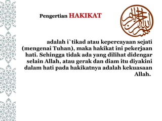 adalah i`tikad atau kepercayaan sejati
(mengenai Tuhan), maka hakikat ini pekerjaan
hati. Sehingga tidak ada yang dilihat didengar
selain Allah, atau gerak dan diam itu diyakini
dalam hati pada hakikatnya adalah kekuasaan
Allah.
Pengertian HAKIKAT
 