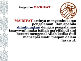 MA’RIFAT artinya mengetahui atau
pengalaman. Dan apabila
dihubungkan dengan pengalaman
tasawwuf, maka istilah ma’rifah di sini
berarti mengenal Allah ketika Sufi
mencapai suatu maqam dalam
tasawuf.
Pengertian MA’RIFAT
 