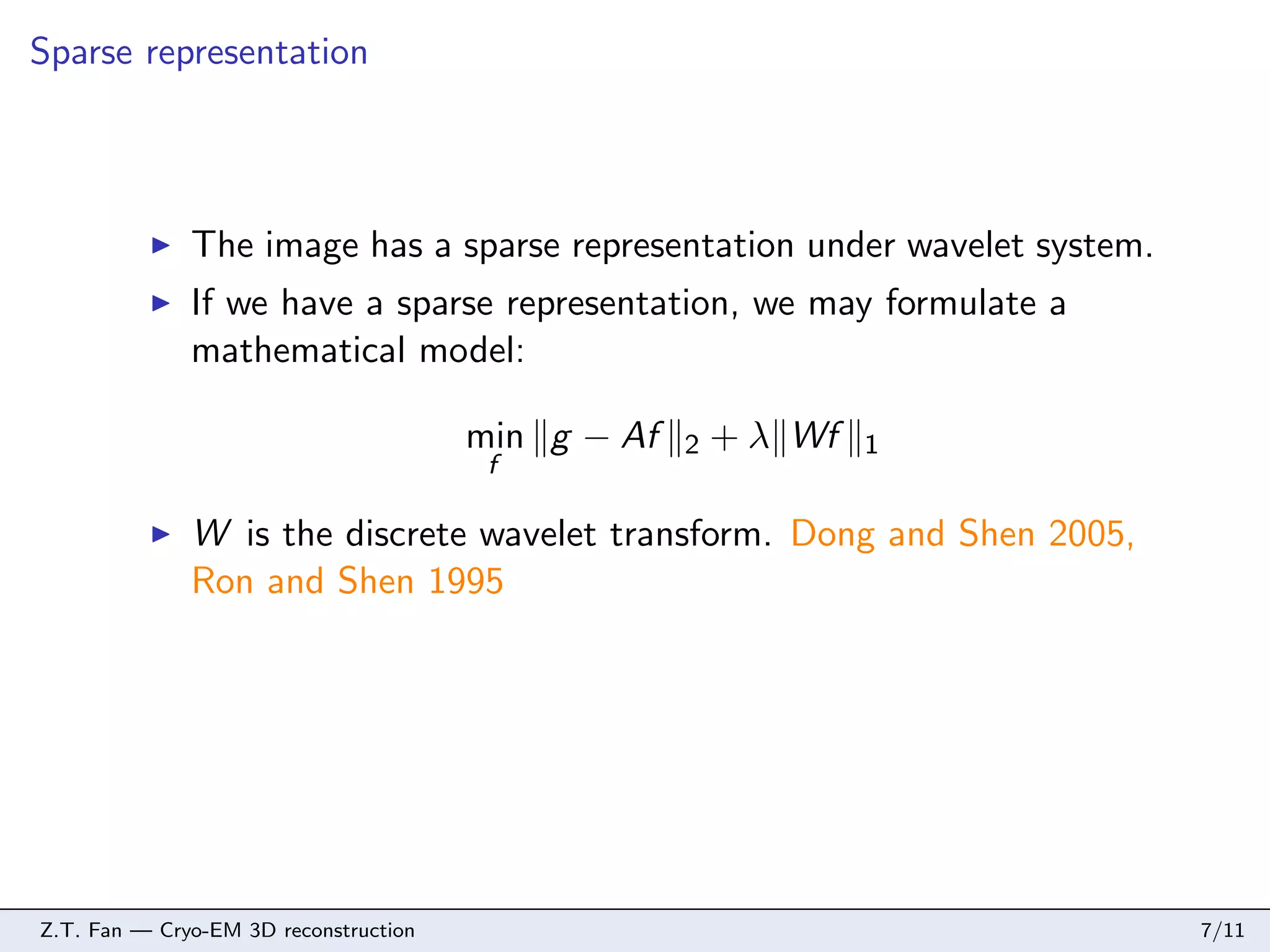 Sparse representation

The image has a sparse representation under wavelet system.
If we have a sparse representation, we may formulate a
mathematical model:
min g − Af
f

2

+ λ Wf

1

W is the discrete wavelet transform. Dong and Shen 2005,
Ron and Shen 1995

Z.T. Fan — Cryo-EM 3D reconstruction

7/11

 