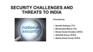 SECURITY CHALLENGES AND
THREATS TO INDIA
Presented by-
 Saurabh Kashyap, I.T.S.
 Manishankar Meena, I.T.S.
 Shivam Kumar Srivastav, I.R.R.S.
 Abhishek Kumar, I.R.R.S.
 Akshay Kumar Guruji, I.R.R.S.
 