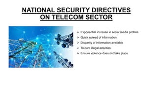 NATIONAL SECURITY DIRECTIVES
ON TELECOM SECTOR
 Exponential increase in social media profiles
 Quick spread of information
 Disparity of information available
 To curb illegal activities
 Ensure violence does not take place
 