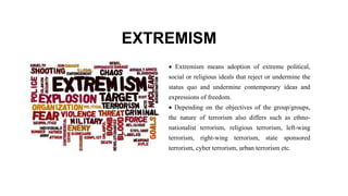 EXTREMISM
 Extremism means adoption of extreme political,
social or religious ideals that reject or undermine the
status quo and undermine contemporary ideas and
expressions of freedom.
 Depending on the objectives of the group/groups,
the nature of terrorism also differs such as ethno-
nationalist terrorism, religious terrorism, left-wing
terrorism, right-wing terrorism, state sponsored
terrorism, cyber terrorism, urban terrorism etc.
 