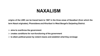 NAXALISM
origins of the LWE can be traced back to 1967 in the three areas of Naxalbari (from which the
term Naxal originates), Phansidewa and Khoribari in West Bengal’s Darjeeling District.
 aims to overthrow the government
 creates conditions for non-functioning of the government
 to attain political power by violent means and establish what they envisage
 
