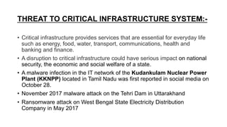 THREAT TO CRITICAL INFRASTRUCTURE SYSTEM:-
• Critical infrastructure provides services that are essential for everyday life
such as energy, food, water, transport, communications, health and
banking and finance.
• A disruption to critical infrastructure could have serious impact on national
security, the economic and social welfare of a state.
• A malware infection in the IT network of the Kudankulam Nuclear Power
Plant (KKNPP) located in Tamil Nadu was first reported in social media on
October 28.
• November 2017 malware attack on the Tehri Dam in Uttarakhand
• Ransomware attack on West Bengal State Electricity Distribution
Company in May 2017
 