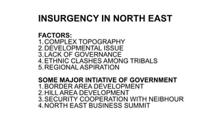 INSURGENCY IN NORTH EAST
FACTORS:
1.COMPLEX TOPOGRAPHY
2.DEVELOPMENTAL ISSUE
3.LACK OF GOVERNANCE
4.ETHNIC CLASHES AMONG TRIBALS
5.REGIONAL ASPIRATION
SOME MAJOR INTIATIVE OF GOVERNMENT
1.BORDER AREA DEVELOPMENT
2.HILL AREA DEVELOPMENT
3.SECURITY COOPERATION WITH NEIBHOUR
4.NORTH EAST BUSINESS SUMMIT
 