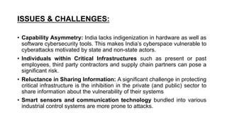 ISSUES & CHALLENGES:
• Capability Asymmetry: India lacks indigenization in hardware as well as
software cybersecurity tools. This makes India’s cyberspace vulnerable to
cyberattacks motivated by state and non-state actors.
• Individuals within Critical Infrastructures such as present or past
employees, third party contractors and supply chain partners can pose a
significant risk.
• Reluctance in Sharing Information: A significant challenge in protecting
critical infrastructure is the inhibition in the private (and public) sector to
share information about the vulnerability of their systems
• Smart sensors and communication technology bundled into various
industrial control systems are more prone to attacks.
 
