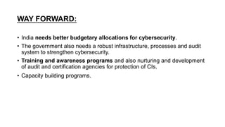 WAY FORWARD:
• India needs better budgetary allocations for cybersecurity.
• The government also needs a robust infrastructure, processes and audit
system to strengthen cybersecurity.
• Training and awareness programs and also nurturing and development
of audit and certification agencies for protection of CIs.
• Capacity building programs.
 