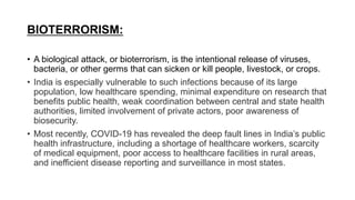 BIOTERRORISM:
• A biological attack, or bioterrorism, is the intentional release of viruses,
bacteria, or other germs that can sicken or kill people, livestock, or crops.
• India is especially vulnerable to such infections because of its large
population, low healthcare spending, minimal expenditure on research that
benefits public health, weak coordination between central and state health
authorities, limited involvement of private actors, poor awareness of
biosecurity.
• Most recently, COVID-19 has revealed the deep fault lines in India’s public
health infrastructure, including a shortage of healthcare workers, scarcity
of medical equipment, poor access to healthcare facilities in rural areas,
and inefficient disease reporting and surveillance in most states.
 