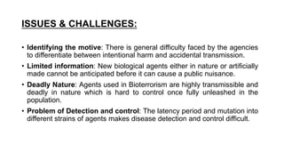 ISSUES & CHALLENGES:
• Identifying the motive: There is general difficulty faced by the agencies
to differentiate between intentional harm and accidental transmission.
• Limited information: New biological agents either in nature or artificially
made cannot be anticipated before it can cause a public nuisance.
• Deadly Nature: Agents used in Bioterrorism are highly transmissible and
deadly in nature which is hard to control once fully unleashed in the
population.
• Problem of Detection and control: The latency period and mutation into
different strains of agents makes disease detection and control difficult.
 