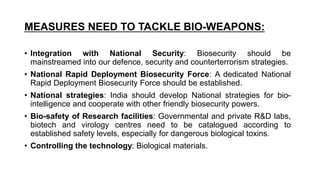 MEASURES NEED TO TACKLE BIO-WEAPONS:
• Integration with National Security: Biosecurity should be
mainstreamed into our defence, security and counterterrorism strategies.
• National Rapid Deployment Biosecurity Force: A dedicated National
Rapid Deployment Biosecurity Force should be established.
• National strategies: India should develop National strategies for bio-
intelligence and cooperate with other friendly biosecurity powers.
• Bio-safety of Research facilities: Governmental and private R&D labs,
biotech and virology centres need to be catalogued according to
established safety levels, especially for dangerous biological toxins.
• Controlling the technology: Biological materials.
 