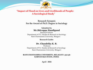 “Impact of Flood on Lives and Livelihoods of People:
A Sociological Study”
Research Synopsis
For the Award of Ph.D. Degree in Sociology
Submitted by
Mr.Shivappa Handigund
Research Scholar
Department of P.G. Studies & Research in Sociology
Rani Channamma University, Belagavi
Research Guide:
Dr. Chandrika K. B.
Professor
Department of P.G. Studies & Research in Sociology
Rani Channamma University, Belagavi
RANI CHANNAMMA UNIVERSITY, BELAGAVI- 591156
KARNATAKA STATE, INDIA
April - 2024
 