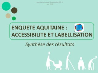 Synthèse des résultats
ENQUETE AQUITAINE :
ACCESSIBILITE ET LABELLISATION
Journée technique : Accessibilité ERP - 6
Juin 2013
 
