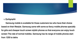 c.Psychographic
Samsung mobile is available for those customers too who have their choice
based on their lifestyle. Samsung came with some so fancy mobile phones specially
for girls and cheaper touch screen stylish phones so that everyone can enjoy touch
screen The rate of normal mobiles. Samsung has its range of mobile phones start
from 1200 to lakhs
 