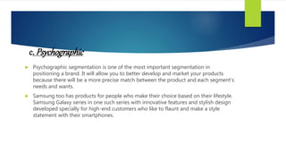 c. Psychographic
 Psychographic segmentation is one of the most important segmentation in
positioning a brand. It will allow you to better develop and market your products
because there will be a more precise match between the product and each segment’s
needs and wants.
 Samsung too has products for people who make their choice based on their lifestyle.
Samsung Galaxy series in one such series with innovative features and stylish design
developed specially for high-end customers who like to flaunt and make a style
statement with their smartphones.
 