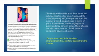 The entry-level models from the A series are
solid devices for a low price. Starting at the
Samsung Galaxy A40, smartphones from the
A series are mid-range devices in terms of
price. Some devices may be slightly more
pricey and may perform better. These phones
are also better in terms of their camera,
computing power, and casing.
Do you want one of the very best
smartphones? If so, opt for a device from the
S series.
 