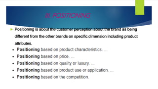III. POSITIONING
 Positioning is about the customer perception about the brand as being
different from the other brands on specific dimension including product
attributes.
 
