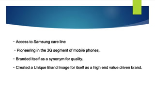 Access to Samsung care line
Pioneering in the 3G segment of mobile phones.
Branded itself as a synonym for quality.
Created a Unique Brand Image for itself as a high end value driven brand.
 