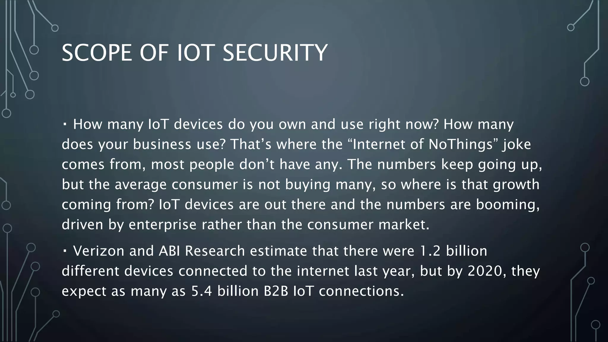 SCOPE OF IOT SECURITY
How many IoT devices do you own and use right now? How many
does your business use? That’s where the “Internet of NoThings” joke
comes from, most people don’t have any. The numbers keep going up,
but the average consumer is not buying many, so where is that growth
coming from? IoT devices are out there and the numbers are booming,
driven by enterprise rather than the consumer market.
Verizon and ABI Research estimate that there were 1.2 billion
different devices connected to the internet last year, but by 2020, they
expect as many as 5.4 billion B2B IoT connections.
 