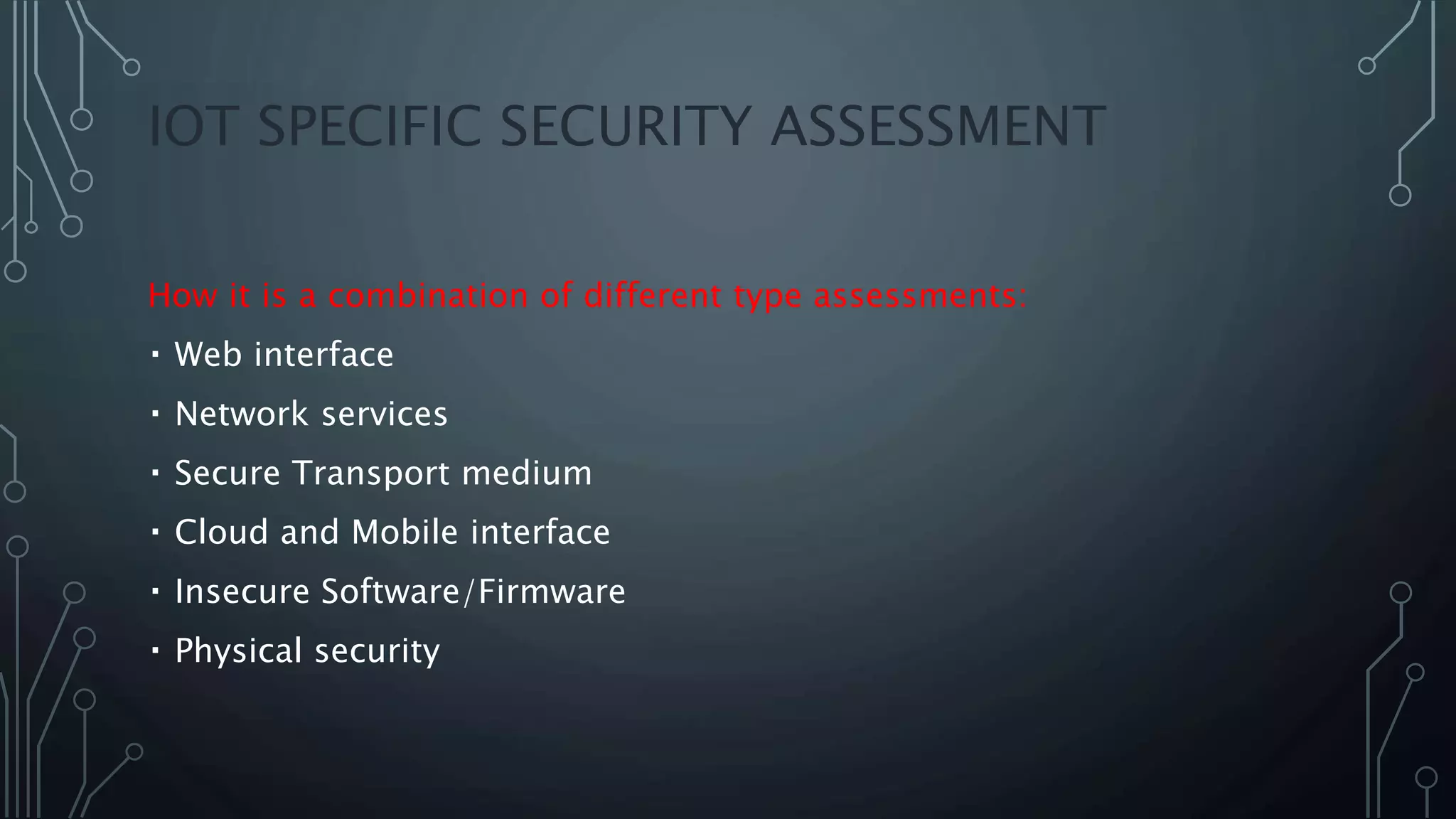 IOT SPECIFIC SECURITY ASSESSMENT
How it is a combination of different type assessments:
Web interface
Network services
Secure Transport medium
Cloud and Mobile interface
Insecure Software/Firmware
Physical security
 