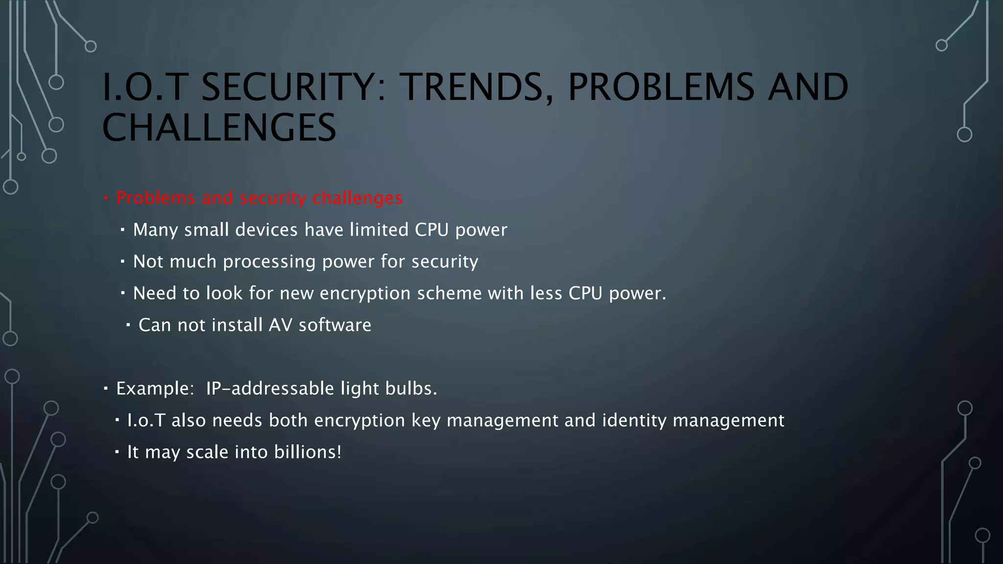 I.O.T SECURITY: TRENDS, PROBLEMS AND
CHALLENGES
Problems and security challenges
Many small devices have limited CPU power
Not much processing power for security
Need to look for new encryption scheme with less CPU power.
Can not install AV software
Example: IP-addressable light bulbs.
I.o.T also needs both encryption key management and identity management
It may scale into billions!
 