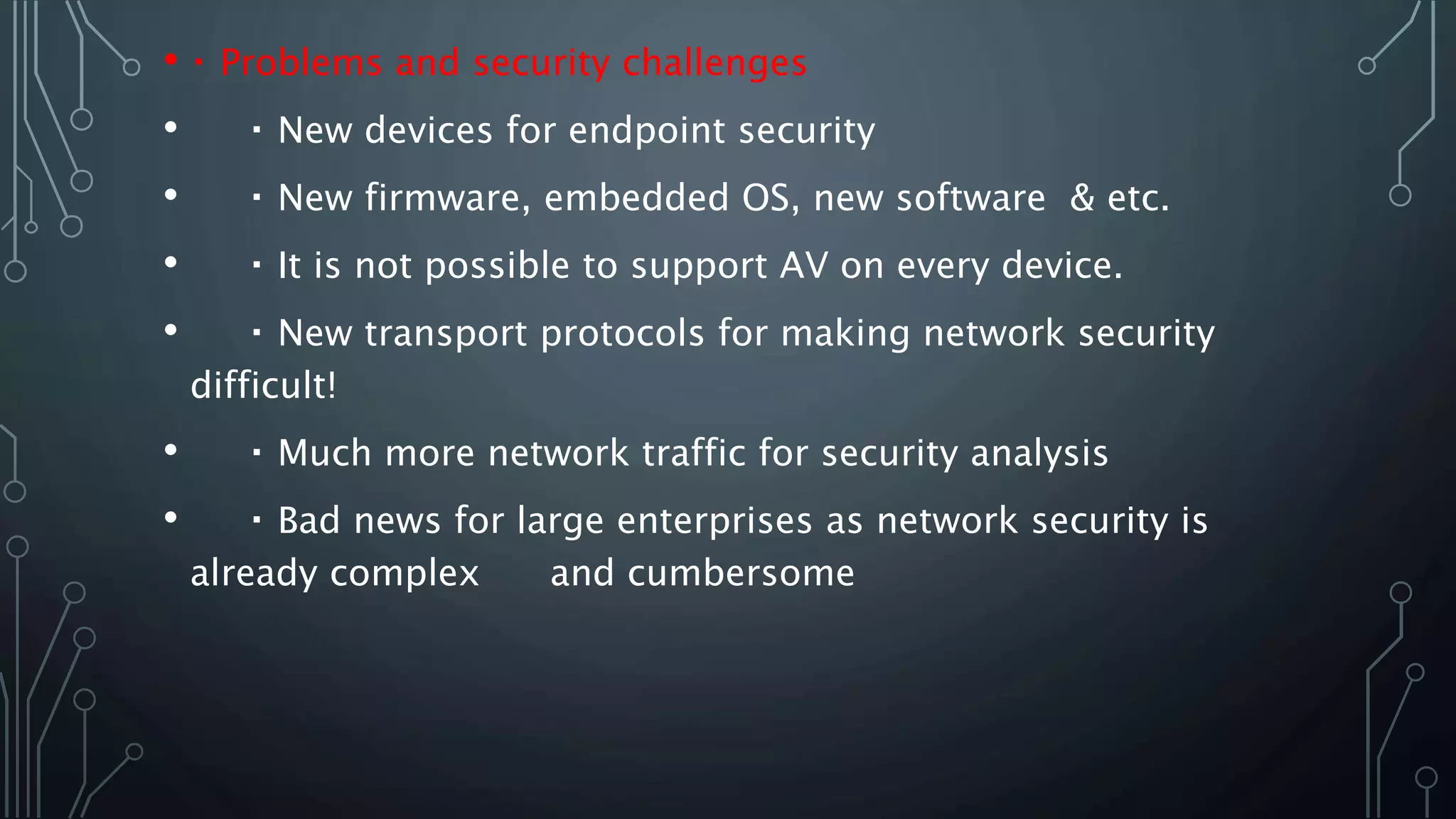 • Problems and security challenges
• New devices for endpoint security
• New firmware, embedded OS, new software & etc.
• It is not possible to support AV on every device.
• New transport protocols for making network security
difficult!
• Much more network traffic for security analysis
• Bad news for large enterprises as network security is
already complex and cumbersome
 