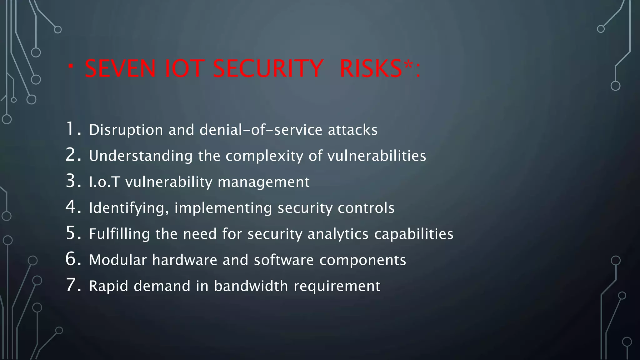 SEVEN IOT SECURITY RISKS*:
1. Disruption and denial-of-service attacks
2. Understanding the complexity of vulnerabilities
3. I.o.T vulnerability management
4. Identifying, implementing security controls
5. Fulfilling the need for security analytics capabilities
6. Modular hardware and software components
7. Rapid demand in bandwidth requirement
 