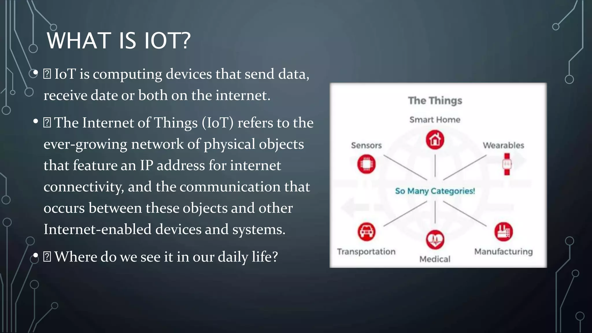 WHAT IS IOT?
• IoT is computing devices that send data,
receive date or both on the internet.
• The Internet of Things (IoT) refers to the
ever-growing network of physical objects
that feature an IP address for internet
connectivity, and the communication that
occurs between these objects and other
Internet-enabled devices and systems.
• Where do we see it in our daily life?
 